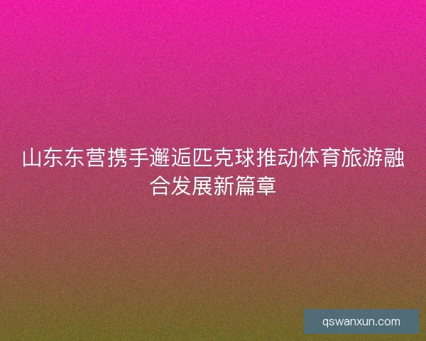 山东东营携手邂逅匹克球推动体育旅游融合发展新篇章