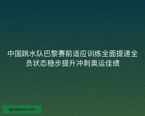 中国跳水队巴黎赛前适应训练全面提速全员状态稳步提升冲刺奥运佳绩
