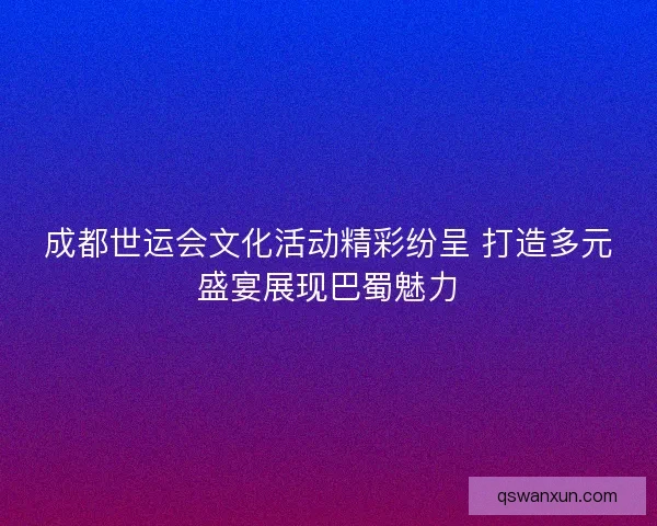 成都世运会文化活动精彩纷呈 打造多元盛宴展现巴蜀魅力