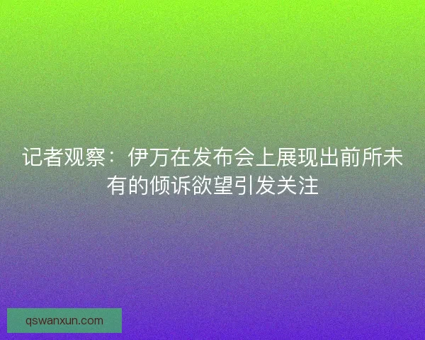 记者观察：伊万在发布会上展现出前所未有的倾诉欲望引发关注